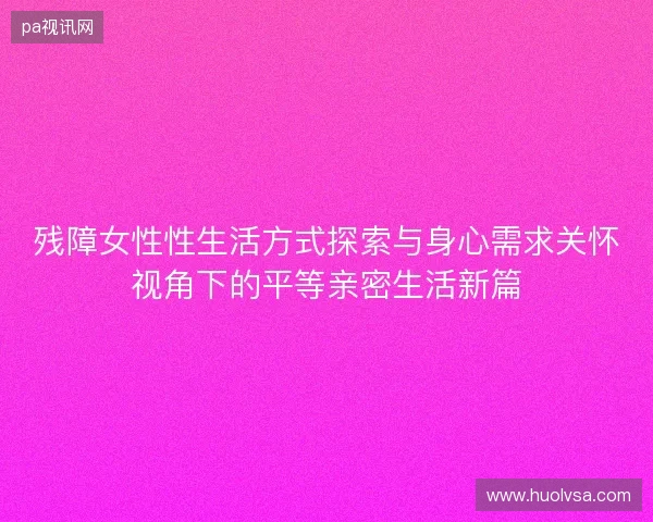 残障女性性生活方式探索与身心需求关怀视角下的平等亲密生活新篇